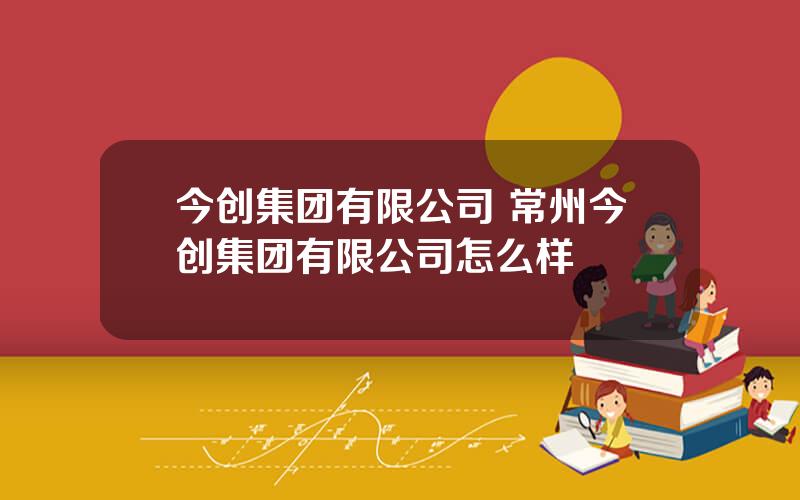 今创集团有限公司 常州今创集团有限公司怎么样